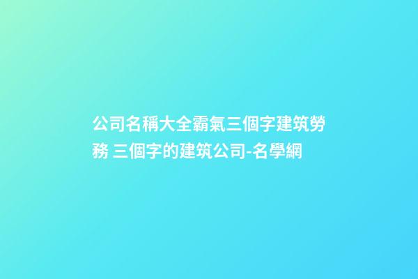 公司名稱大全霸氣三個字建筑勞務 三個字的建筑公司-名學網-第1張-公司起名-玄機派